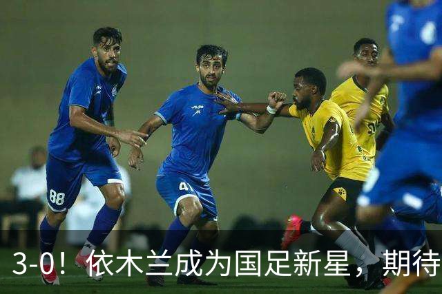 3-0！依木兰成为国足新星，期待未来表现出色